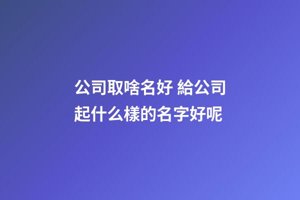 公司取啥名好 給公司起什么樣的名字好呢
